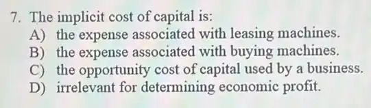 7. The implicit cost of capital is:
A) the expense associated with leasing machines.
B) the expense associated with buying machines.
C) the opportunity cost of capital used by a business.
D) irrelevant for determining economic profit.
