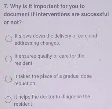 7. Why is it important for you to
document if interventions are successful
or not?
It slows down the delivery of care and
addressing changes.
It ensures quality of care for the
resident.
It takes the place of a gradual dose
reduction.
It helps the doctor to diagnose the
resident.