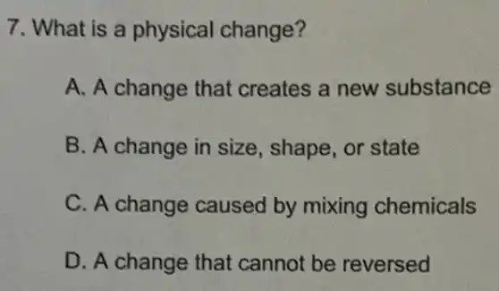 7. What is a physical change?
A. A change that creates a new substance
B. A change in size, shape, or state
C. A change caused by mixing chemicals
D. A change that cannot be reversed
