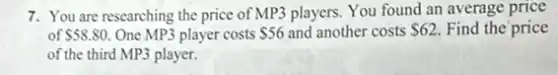 7. You are researching the price of MP3 players. You found an average price
of 58.80 One MP3 player costs 56 and another costs 62 Find the price
of the third MP3 player.