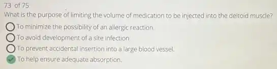 73 of 75
What t is the purpose of limiting the volume of medication to be injected into the deltoid muscle?
To minimize the possibility of an allergic reaction.
)To avoid development of a site infection.
To prevent accidental insertion into a large blood vessel.
To help ensure adequate absorption.
