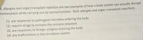 8. Allergies and organ transplant rejection are two examples of how a body system can actually disrupt
homeostasis while carrying out its normal function Both allergies and organ transplant rejections
(1) are responses to pathogenic microbes entering the body
(2) require drugs to increase the immune response
(3) are responses to foreign antigens entering the body
(4) are malfunctions in the circulatory system