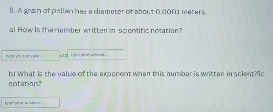 8. A grain of pollen has a diameter of about 0.0001 meters.
a) How is the number written in scientific notation?
type your answer... times 10type your answer...
b) What is the value of the exponent when this number is written in scientific
notation?
typeyouranswer disappointed