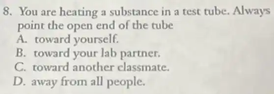 8. You are heating a substance in a test tube. Always
point the open end of the tube
A. toward yourself.
B. toward your lab partner.
C. toward another classmate.
D. away from all people.