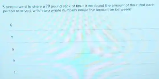 8 people want to share a 70 pound sack of flour. If we found the amount of flour that each
person received, which two whole numbers would the amount be between?
6
7
8
9
10