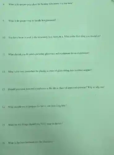 8. What is the proper procedure for heating substances in a test lube?
9.What is the proper way to handle hot glassware?
10. You have been injured in the laboratory (cut, burn,etc.). What is the first thing you should do?
11. What should you do when gathering glassware and equipment for an experiment?
12. What is the best procedure for placing a piece of glass tubing into a rubber stopper?
13. Should you wear personal eyeglasses in the lab in place of approved eyewear? Why or why nut?
14. What should you to prepare for lab if you have long hair?
15. What are the things should you NOT wear in the lab?
16. What is the best footwear for the laboratory?