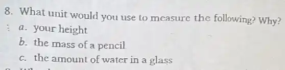 8. What unit would you use to measure the following? Why?
a. your height
b. the mass of a pencil
c. the amount of water in a glass