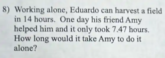 8) Working alone, Eduardo can harvest a field
in 14 hours. One day his friend Amy
helped him and it only took 7.47 hours.
How long would it take Amy to do it
alone?
