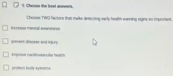 9. Choose the best answers.
Choose TWO factors that make detecting early health warning signs so important.
increase mental awareness
prevent disease and injury
improve cardiovascular health
protect body systems