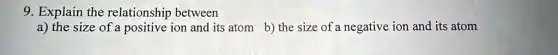 9. Explain the relationship between
a) the size of a positive ion and its atom b) the size of a negative ion and its atom