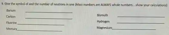 9. Give the symbol of and the number of neutrons in one (Mass numbers are ALWAYS whole numbers...show your calculations)
Barium	__
Carbon	__
Bismuth __
Fluorine __
Hydrogen __
Mercury __
Magnesium __