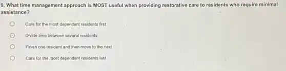 9. What time management approach is MOST useful when providing restorative care to residents who require minimal
assistance?
Care for the most dependent residents first
Divide time between several residents
Finish one resident and then move to the next
Care for the most dependent residents last