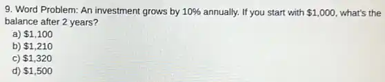 9. Word Problem: An investment grows by 10% annually. If you start with 1,000 what's the
balance after 2 years?
a) 1,100
b) 1,210
C) 1,320
d) 1,500