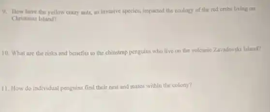 9. How have the yellow crazy ants, an invasive species, impacted the ecology of the red crabs living on
Christmas Island?
10. What are the risks and benefits to the chinstrap penguins who live on the volcanic Zavadovski Island?
11. How do individual penguins find their nest and mates within the colony?