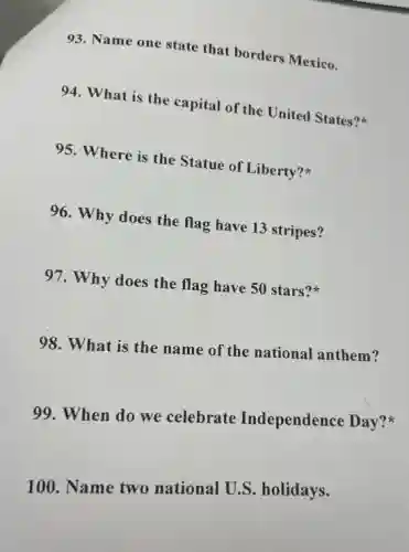 93. Name one state that borders Mexico.
94. What is the capital of the United States?
95. Where is the Statue of Liberty?
96. Why does the flag have 13 stripes?
97. Why does the flag have 50 stars?
98. What is the name of the national anthem?
99. When do we celebrate Independence Day?
100. Name two national U.S.holidays.