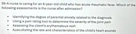99-A nurse is caring for an 8-year-old child who has acute rheumatic fever. Which of the
following assessments is the nurse after admission?
Identifying the degree of parental anxiety related to the diagnosis
tool to determine the severity of the joint pain
Assessing the client's erythematous rash
Auscultating the rate and characteristics of the child's heart sounds