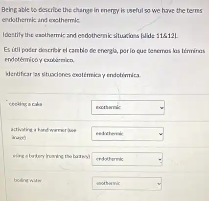 Being able to describe the change in energy is useful so we have the terms
endothermic and exothermic.
Identify the exothermic and endothermic situations (slide 11612)
Es útil poder describir el cambio de energia,por lo que tenemos los términos
endotérmico y exotérmico.
Identificar las situaciones exotémica y endotérmica.
cooking a cake
square
activating a hand warmer (see
square
image)
using a battery (running the battery)
square v
boiling water
square