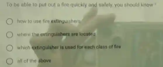 To be able to put out a fire quickly and safely, you should know
how to use fire extinguishers
where the extinguishers are located
which extinguisher is used for each class of fire
all of the above