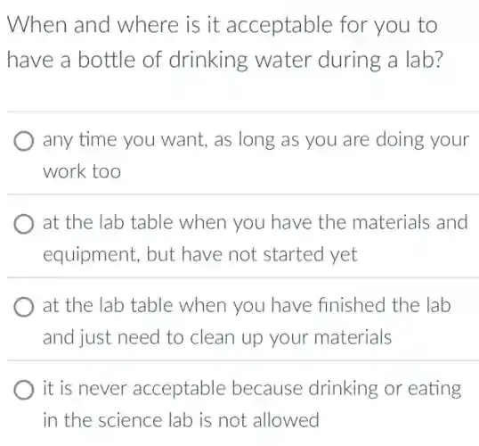 When and where is it acceptable for you to
have a bottle of drinking water during a lab?
any time you want,as long as you are doing your
work too
at the lab table when you have the materials and
equipment, but have not started yet
at the lab table when you have finished the lab
and just need to clean up your materials
it is never acceptable because drinking or eating
in the science lab is not allowed