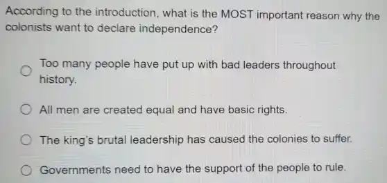 According to the introduction , what is the MOST important reason why the
colonists want to declare independence?
Too many people have put up with bad leaders throughout
history.
All men are created equal and have basic rights.
The king s brutal leadership has caused the colonies to suffer.
Governments need to have the support of the people to rule.
