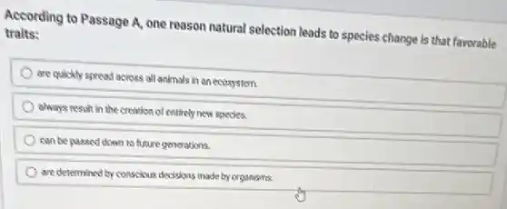 According to Passage A.one reason natural selection leads to species change is that favorable
traits:
are quickly spread across all animals in an ecosystem.
always result in the creation of entirely new species.
can be passed down to future generations.
are determined by conscious decisions made by organisms.