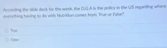 According the slide deck for the week, the D.G.A is the policy in the US regarding where
everything having to do with Nutrition comes from.True or False?
True
False