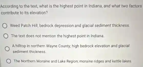 According to the text what is the highest point in Indiana, and what two factors
contribute to its elevation?
Weed Patch Hill; bedrock depression and glacial sediment thickness.
The text does not mention the highest point in Indiana.
A hilltop in northern Wayne County; high bedrock elevation and glacial
sediment thickness.
The Northern Moraine and Lake Region; moraine ridges and kettle lakes.