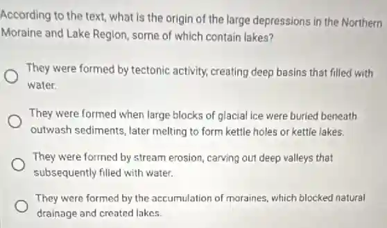 According to the text,what is the origin of the large depressions in the Northern
Moraine and Lake Region some of which contain lakes?
They were formed by tectonic activity, creating deep basins that filled with
water.
They were formed when large blocks of glacial ice were buried beneath
outwash sediments, later melting to form kettle holes or kettle lakes.
They were formed by stream erosion, carving out deep valleys that
subsequently filled with water.
They were formed by the accumulation of moraines.which blocked natural
drainage and created lakes.