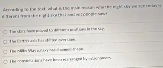 According to the text.what.is the main reason why the night sky we see today is
different from the night sky that ancient people saw?
The stars have moved to different positions in the sky.
The Earth's axis has shifted over time.
The Milky Way galaxy has changed shape.
The constellations have been rearranged by astronomers.