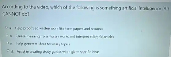 According to the video which of the following is something artificial intelligence (Avert )
CANNOT do?
a. Help proofread written work like term papers and resumes
b. Create meaning from literary works and interpret scientific articles
c. Help generate ideas for essay topics
d. Assist in creating study guides when given specific ideas