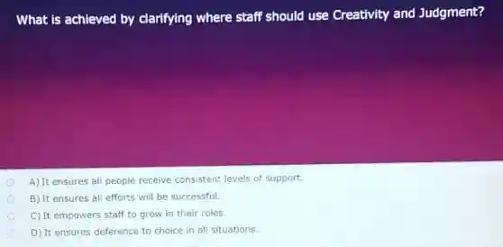 What is achieved by clarifying where staff should use Creativity and Judgment?
A) It ensures all people receive consistent levels of support.
B) It ensures all efforts will be successful.
C) It empowers staff to grow in their roles.
D) It ensures deference to choice in all situations.