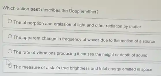 Which action best describes the Doppler effect?
The absorption and emission of light and other radiation by matter
The apparent change in frequency of waves due to the motion of a source
The rate of vibrations producing it causes the height or depth of sound
The measure of a star's true brightness and total energy emitted in space