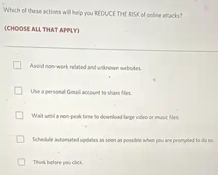 Which of these actions will help you REDUCE THE RISK of online attacks?
(CHOOSE ALL THAT APPLY)
Avoid non-work related and unknown websites.
Use a personal Gmail account to share files.
Wait until a non-peak time to download large video or music files.
Schedule automated updates as soon as possible when you are prompted to do so
Think before you click.