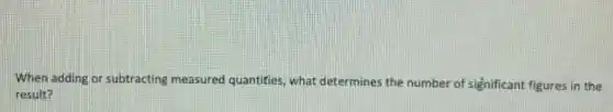 When adding or subtracting measured quantities, what determines the number of significant figures in the
result?