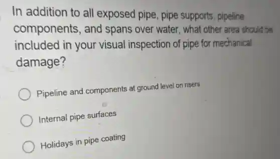 In addition to all exposed pipe, pipe supports, pipeline
components , and spans over water, what other area should be
included in your visual inspection of pipe for mechanical
damage?
Pipeline and components at ground level on risers
Internal pipe surfaces
Holidays in pipe coating