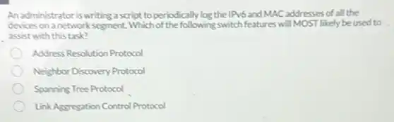 An administrator is writing a script to periodically log the IPv6 and MAC addresses of all the
devices on a network segment. Which of the following switch features will MOST likely be used to
assist with this task?
Address Resolution Protocol
Neighbor Discovery Protocol
Spanning Tree Protocol
LinkAggregation Control Protocol