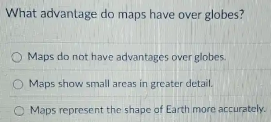What advantage do maps have over globes?
Maps do not have advantages over globes.
Maps show small areas in greater detail.
Maps represent the shape of Earth more accurately.
