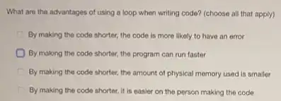 What are the advantages of using a loop when writing code? (choose all that apply)
By making the code shorter, the code is more likely to have an error
By making the code shorter, the program can run faster
By making the code shorter, the amount of physical memory used is smaller
By making the code shorter, it is easier on the person making the code