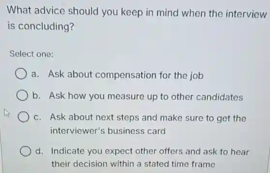 What advice should you keep in mind when the interview
is concluding?
Select one:
a. Ask about compensation for the job
b. Ask how you measure up to other candidates
c. Ask about next steps and make sure to get the
interviewer's business card
d. Indicate you expect other offers and ask to hear
their decision within a stated time frame