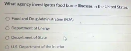 What agency investigates food borne illnesses in the United States.
Food and Drug Administration (FDA)
Department of Energy
Department of State
U.S. Department of the Interior