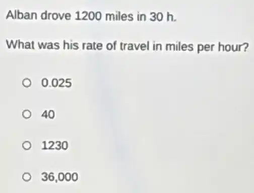 Alban drove 1200 miles in 30 h.
What was his rate of travel in miles per hour?
0.025
40
1230
36,000