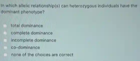 In which allelic relationship(s) can heterozygous individuals have the
dominant phenotype?
total dominance
complete dominance
incomplete dominance
co-dominance
none of the choices are correct
