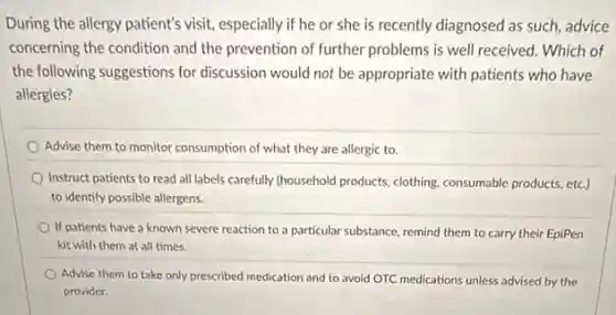 During the allergy patient's visit, especially if he or she is recently diagnosed as such, advice
concerning the condition and the prevention of further problems is well received.Which of
the following suggestions for discussion would not be appropriate with patients who have
allergies?
Advise them to monitor consumption of what they are allergic to.
Instruct patients to read all labels carefully (household products, clothing, consumable products etc.)
to identify possible allergens.
If patients have a known severe reaction to a particular substance, remind them to carry their EpiPen
kit with them at all times.
Advise them to take only prescribed medication and to avoid OTC medications unless advised by the
provider.