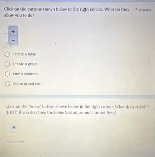 allow you to do?
Create a table
Create a graph
Find a solution
Zoom in and out
Click on the "home"button shown below in the right corner. What does it do? k
(HINT: If you don't see the home button, zoom in or out first.)
Your answer
Click on the buttons shown below in the right corner. What do they 10 points