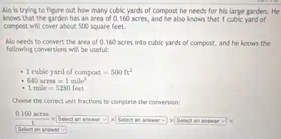 Alo is trying to figure out how many cubic yards of compost he needs for his large garden. He
knows that the garden has an area of 0.160 acres, and he also knows that 1 cubic yard of
compost will cover about 500 square feet.
Alo needs to convert the area of 0 .160 acres into cubic yards of compost, and he knows the
following conversions will be useful:
1cubic yard of compost=500ft^2
640acres=1mile^2
1mile=5280feet
Choose the correct unit fractions to complete the conversion:
(0.160acres)/(1)times Select an answervee times Selectan answervee times Selectan answervee times 
square