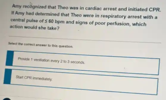 Amy recôgnized that Theo was in cardiac arrest and initiated CPR.
If Amy had determined that Theo were in respiratory arrest with a
central pulse of leqslant 60
bpm and signs of poor perfusion, which
action would she take?
Select the correct answer to this question.
Provide 1 ventilation every 2 to 3 seconds.
Start CPR immediately.