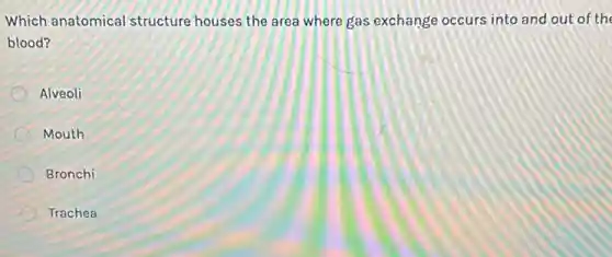 Which anatomical structure houses the area where gas exchange occurs into and out of the
blood?
Alveoli
Mouth
Bronchi
Trachea