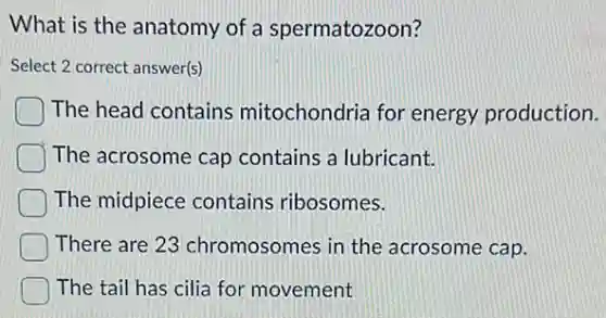 What is the anatomy of a spermatozoon?
Select 2 correct answer(s)
The head contains mitochondria for energy production.
The acrosome cap contains a lubricant.
The midpiece contains ribosomes.
There are 23 chromosomes in the acrosome cap.
The tail has cilia for movement