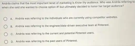 Andréa claims that the most important tenet of marketing is Know thy audience. Who was Andréa referring to
when she said she wanted to choose option #1 but ultimately decided to honor her target audience?
A. Andréa was referring to the individuals who are currently using competitor websites.
B. Andréa was referring to the engineer/data-driven executive team at Pinterest.
C. Andréa was referring to the current and potential Pinterest users.
D. Andréa was referring to the past users of Pinterest.
