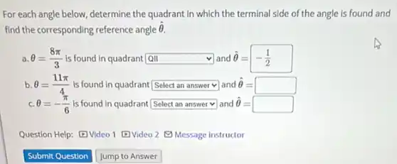 For each angle below determine the quadrant in which the terminal side of the angle is found and
find the corresponding reference angle
hat (Theta ).
a. Theta =(8pi )/(3) is found in quadrant QII square land hat (Theta )=-(1)/(2)
b. Theta =(11pi )/(4) is found in quadrant[ square v and hat (Theta )=square
C. Theta =-(pi )/(6) is found in quadrant square and hat (Theta )=square